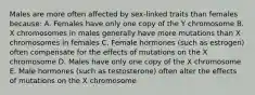 Males are more often affected by sex-linked traits than females because: A. Females have only one copy of the Y chromosome B. X chromosomes in males generally have more mutations than X chromosomes in females C. Female hormones (such as estrogen) often compensate for the effects of mutations on the X chromosome D. Males have only one copy of the X chromosome E. Male hormones (such as testosterone) often alter the effects of mutations on the X chromosome