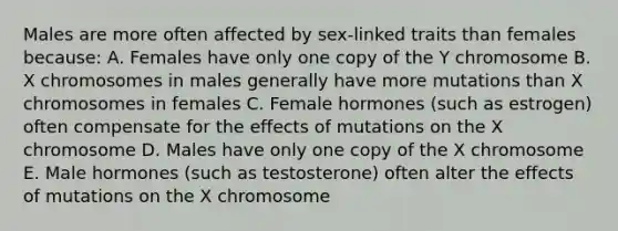 Males are more often affected by sex-linked traits than females because: A. Females have only one copy of the Y chromosome B. X chromosomes in males generally have more mutations than X chromosomes in females C. Female hormones (such as estrogen) often compensate for the effects of mutations on the X chromosome D. Males have only one copy of the X chromosome E. Male hormones (such as testosterone) often alter the effects of mutations on the X chromosome