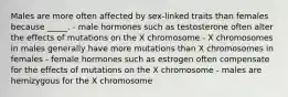 Males are more often affected by sex-linked traits than females because _____. - male hormones such as testosterone often alter the effects of mutations on the X chromosome - X chromosomes in males generally have more mutations than X chromosomes in females - female hormones such as estrogen often compensate for the effects of mutations on the X chromosome - males are hemizygous for the X chromosome