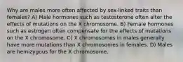 Why are males more often affected by sex-linked traits than females? A) Male hormones such as testosterone often alter the effects of mutations on the X chromosome. B) Female hormones such as estrogen often compensate for the effects of mutations on the X chromosome. C) X chromosomes in males generally have more mutations than X chromosomes in females. D) Males are hemizygous for the X chromosome.