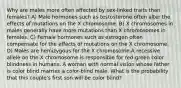 Why are males more often affected by sex-linked traits than females? A) Male hormones such as testosterone often alter the effects of mutations on the X chromosome. B) X chromosomes in males generally have more mutations than X chromosomes in females. C) Female hormones such as estrogen often compensate for the effects of mutations on the X chromosome. D) Males are hemizygous for the X chromosome.A recessive allele on the X chromosome is responsible for red-green color blindness in humans. A woman with normal vision whose father is color blind marries a color-blind male. What is the probability that this couple's first son will be color blind?