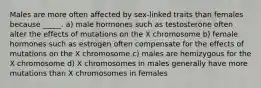 Males are more often affected by sex-linked traits than females because _____. a) male hormones such as testosterone often alter the effects of mutations on the X chromosome b) female hormones such as estrogen often compensate for the effects of mutations on the X chromosome c) males are hemizygous for the X chromosome d) X chromosomes in males generally have more mutations than X chromosomes in females