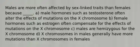 Males are more often affected by sex-linked traits than females because _____. a) male hormones such as testosterone often alter the effects of mutations on the X chromosome b) female hormones such as estrogen often compensate for the effects of mutations on the X chromosome c) males are hemizygous for the X chromosome d) X chromosomes in males generally have more mutations than X chromosomes in females