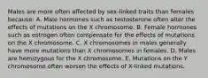 Males are more often affected by sex-linked traits than females because: A. Male hormones such as testosterone often alter the effects of mutations on the X chromosome. B. Female hormones such as estrogen often compensate for the effects of mutations on the X chromosome. C. X chromosomes in males generally have more mutations than X chromosomes in females. D. Males are hemizygous for the X chromosome. E. Mutations on the Y chromosome often worsen the effects of X-linked mutations.