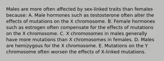 Males are more often affected by sex-linked traits than females because: A. Male hormones such as testosterone often alter the effects of mutations on the X chromosome. B. Female hormones such as estrogen often compensate for the effects of mutations on the X chromosome. C. X chromosomes in males generally have more mutations than X chromosomes in females. D. Males are hemizygous for the X chromosome. E. Mutations on the Y chromosome often worsen the effects of X-linked mutations.