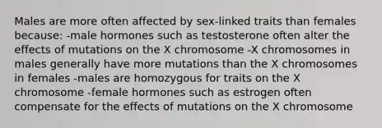 Males are more often affected by sex-linked traits than females because: -male hormones such as testosterone often alter the effects of mutations on the X chromosome -X chromosomes in males generally have more mutations than the X chromosomes in females -males are homozygous for traits on the X chromosome -female hormones such as estrogen often compensate for the effects of mutations on the X chromosome