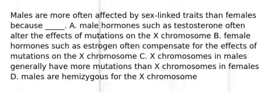 Males are more often affected by sex-linked traits than females because _____. A. male hormones such as testosterone often alter the effects of mutations on the X chromosome B. female hormones such as estrogen often compensate for the effects of mutations on the X chromosome C. X chromosomes in males generally have more mutations than X chromosomes in females D. males are hemizygous for the X chromosome