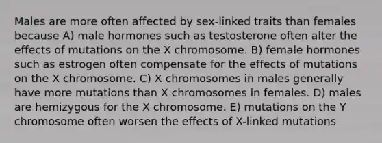 Males are more often affected by sex-linked traits than females because A) male hormones such as testosterone often alter the effects of mutations on the X chromosome. B) female hormones such as estrogen often compensate for the effects of mutations on the X chromosome. C) X chromosomes in males generally have more mutations than X chromosomes in females. D) males are hemizygous for the X chromosome. E) mutations on the Y chromosome often worsen the effects of X-linked mutations