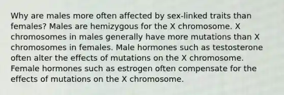 Why are males more often affected by sex-linked traits than females? Males are hemizygous for the X chromosome. X chromosomes in males generally have more mutations than X chromosomes in females. Male hormones such as testosterone often alter the effects of mutations on the X chromosome. Female hormones such as estrogen often compensate for the effects of mutations on the X chromosome.