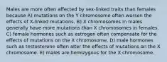 Males are more often affected by sex-linked traits than females because A) mutations on the Y chromosome often worsen the effects of X-linked mutations. B) X chromosomes in males generally have more mutations than X chromosomes in females. C) female hormones such as estrogen often compensate for the effects of mutations on the X chromosome. D) male hormones such as testosterone often alter the effects of mutations on the X chromosome. E) males are hemizygous for the X chromosome.