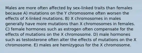 Males are more often affected by sex-linked traits than females because A) mutations on the Y chromosome often worsen the effects of X-linked mutations. B) X chromosomes in males generally have more mutations than X chromosomes in females. C) female hormones such as estrogen often compensate for the effects of mutations on the X chromosome. D) male hormones such as testosterone often alter the effects of mutations on the X chromosome. E) males are hemizygous for the X chromosome.