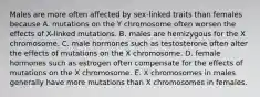 Males are more often affected by sex-linked traits than females because A. mutations on the Y chromosome often worsen the effects of X-linked mutations. B. males are hemizygous for the X chromosome. C. male hormones such as testosterone often alter the effects of mutations on the X chromosome. D. female hormones such as estrogen often compensate for the effects of mutations on the X chromosome. E. X chromosomes in males generally have more mutations than X chromosomes in females.