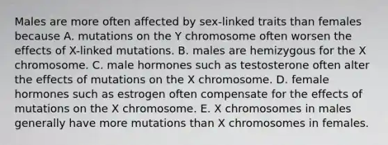 Males are more often affected by sex-linked traits than females because A. mutations on the Y chromosome often worsen the effects of X-linked mutations. B. males are hemizygous for the X chromosome. C. male hormones such as testosterone often alter the effects of mutations on the X chromosome. D. female hormones such as estrogen often compensate for the effects of mutations on the X chromosome. E. X chromosomes in males generally have more mutations than X chromosomes in females.