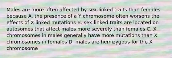 Males are more often affected by sex-linked traits than females because A. the presence of a Y chromosome often worsens the effects of X-linked mutations B. sex-linked traits are located on autosomes that affect males more severely than females C. X chromosomes in males generally have more mutations than X chromosomes in females D. males are hemizygous for the X chromosome