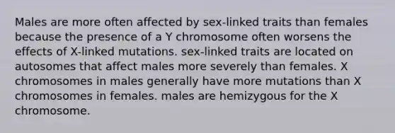 Males are more often affected by sex-linked traits than females because the presence of a Y chromosome often worsens the effects of X-linked mutations. sex-linked traits are located on autosomes that affect males more severely than females. X chromosomes in males generally have more mutations than X chromosomes in females. males are hemizygous for the X chromosome.