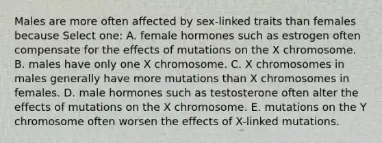 Males are more often affected by sex-linked traits than females because Select one: A. female hormones such as estrogen often compensate for the effects of mutations on the X chromosome. B. males have only one X chromosome. C. X chromosomes in males generally have more mutations than X chromosomes in females. D. male hormones such as testosterone often alter the effects of mutations on the X chromosome. E. mutations on the Y chromosome often worsen the effects of X-linked mutations.