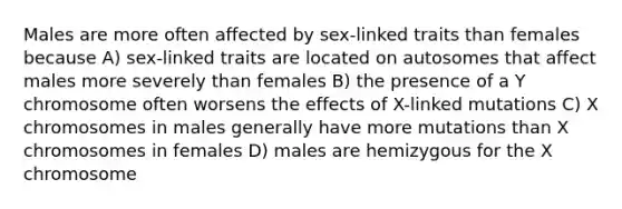 Males are more often affected by sex-linked traits than females because A) sex-linked traits are located on autosomes that affect males more severely than females B) the presence of a Y chromosome often worsens the effects of X-linked mutations C) X chromosomes in males generally have more mutations than X chromosomes in females D) males are hemizygous for the X chromosome