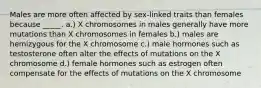 Males are more often affected by sex-linked traits than females because _____. a.) X chromosomes in males generally have more mutations than X chromosomes in females b.) males are hemizygous for the X chromosome c.) male hormones such as testosterone often alter the effects of mutations on the X chromosome d.) female hormones such as estrogen often compensate for the effects of mutations on the X chromosome