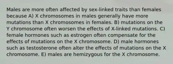 Males are more often affected by sex-linked traits than females because A) X chromosomes in males generally have more mutations than X chromosomes in females. B) mutations on the Y chromosome often worsen the effects of X-linked mutations. C) female hormones such as estrogen often compensate for the effects of mutations on the X chromosome. D) male hormones such as testosterone often alter the effects of mutations on the X chromosome. E) males are hemizygous for the X chromosome.