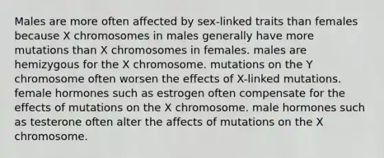 Males are more often affected by sex-linked traits than females because X chromosomes in males generally have more mutations than X chromosomes in females. males are hemizygous for the X chromosome. mutations on the Y chromosome often worsen the effects of X-linked mutations. female hormones such as estrogen often compensate for the effects of mutations on the X chromosome. male hormones such as testerone often alter the affects of mutations on the X chromosome.