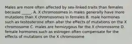 Males are more often affected by sex-linked traits than females because _____. A. X chromosomes in males generally have more mutations than X chromosomes in females B. male hormones such as testosterone often alter the effects of mutations on the X chromosome C. males are hemizygous for the X chromosome D. female hormones such as estrogen often compensate for the effects of mutations on the X chromosome