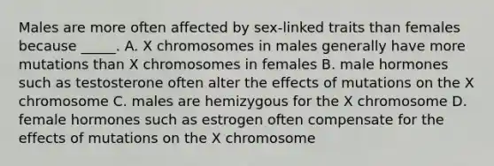 Males are more often affected by sex-linked traits than females because _____. A. X chromosomes in males generally have more mutations than X chromosomes in females B. male hormones such as testosterone often alter the effects of mutations on the X chromosome C. males are hemizygous for the X chromosome D. female hormones such as estrogen often compensate for the effects of mutations on the X chromosome