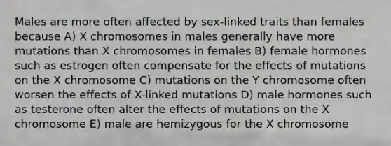 Males are more often affected by sex-linked traits than females because A) X chromosomes in males generally have more mutations than X chromosomes in females B) female hormones such as estrogen often compensate for the effects of mutations on the X chromosome C) mutations on the Y chromosome often worsen the effects of X-linked mutations D) male hormones such as testerone often alter the effects of mutations on the X chromosome E) male are hemizygous for the X chromosome