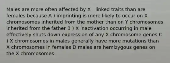 Males are more often affected by X - linked traits than are females because A ) imprinting is more likely to occur on X chromosomes inherited from the mother than on Y chromosomes inherited from the father B ) X inactivation occurring in male effectively shuts down expression of any X chromosome genes C ) X chromosomes in males generally have more mutations than X chromosomes in females D males are hemizygous genes on the X chromosomes