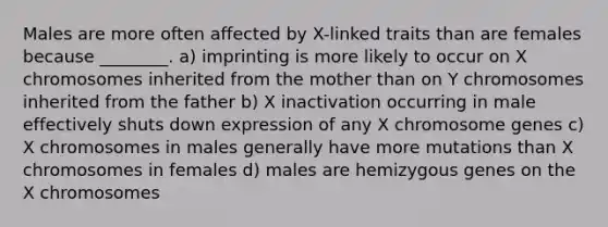 Males are more often affected by X-linked traits than are females because ________. a) imprinting is more likely to occur on X chromosomes inherited from the mother than on Y chromosomes inherited from the father b) X inactivation occurring in male effectively shuts down expression of any X chromosome genes c) X chromosomes in males generally have more mutations than X chromosomes in females d) males are hemizygous genes on the X chromosomes