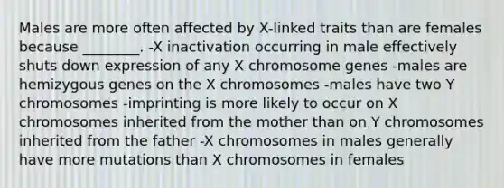 Males are more often affected by X-linked traits than are females because ________. -X inactivation occurring in male effectively shuts down expression of any X chromosome genes -males are hemizygous genes on the X chromosomes -males have two Y chromosomes -imprinting is more likely to occur on X chromosomes inherited from the mother than on Y chromosomes inherited from the father -X chromosomes in males generally have more mutations than X chromosomes in females