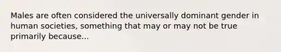 Males are often considered the universally dominant gender in human societies, something that may or may not be true primarily because...