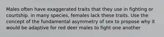 Males often have exaggerated traits that they use in fighting or courtship. in many species, females lack these traits. Use the concept of the fundamental asymmetry of sex to propose why it would be adaptive for red deer males to fight one another