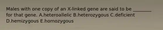 Males with one copy of an X-linked gene are said to be ________ for that gene. A.heteroallelic B.heterozygous C.deficient D.hemizygous E.homozygous