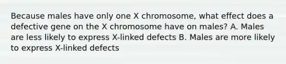 Because males have only one X chromosome, what effect does a defective gene on the X chromosome have on males? A. Males are less likely to express X-linked defects B. Males are more likely to express X-linked defects