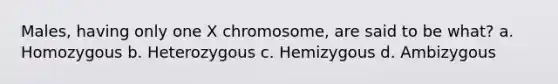 Males, having only one X chromosome, are said to be what? a. Homozygous b. Heterozygous c. Hemizygous d. Ambizygous