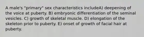 A male's "primary" sex characteristics includeA) deepening of the voice at puberty. B) embryonic differentiation of the seminal vesicles. C) growth of skeletal muscle. D) elongation of the skeleton prior to puberty. E) onset of growth of facial hair at puberty.