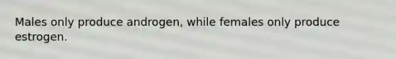 Males only produce androgen, while females only produce estrogen.