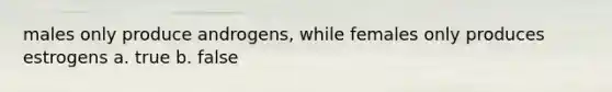 males only produce androgens, while females only produces estrogens a. true b. false