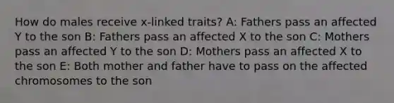 How do males receive x-linked traits? A: Fathers pass an affected Y to the son B: Fathers pass an affected X to the son C: Mothers pass an affected Y to the son D: Mothers pass an affected X to the son E: Both mother and father have to pass on the affected chromosomes to the son