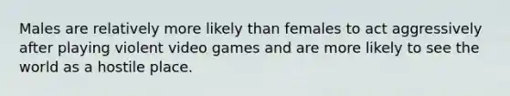 Males are relatively more likely than females to act aggressively after playing violent video games and are more likely to see the world as a hostile place.