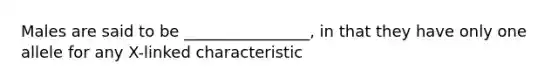 Males are said to be ________________, in that they have only one allele for any X-linked characteristic