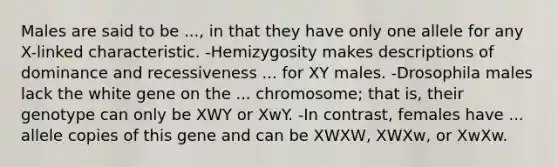 Males are said to be ..., in that they have only one allele for any X-linked characteristic. -Hemizygosity makes descriptions of dominance and recessiveness ... for XY males. -Drosophila males lack the white gene on the ... chromosome; that is, their genotype can only be XWY or XwY. -In contrast, females have ... allele copies of this gene and can be XWXW, XWXw, or XwXw.