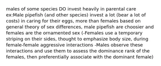 males of some species DO invest heavily in parental care ex:Male pipefish (and other species) invest a lot (bear a lot of costs) in caring for their eggs, more than females based on general theory of sex differences, male pipefish are choosier and females are the ornamented sex (-Females use a temporary striping on their sides, thought to emphasize body size, during female-female aggressive interactions -Males observe these interactions and use them to assess the dominance rank of the females, then preferentially associate with the dominant female)