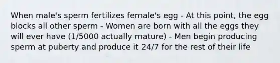 When male's sperm fertilizes female's egg - At this point, the egg blocks all other sperm - Women are born with all the eggs they will ever have (1/5000 actually mature) - Men begin producing sperm at puberty and produce it 24/7 for the rest of their life