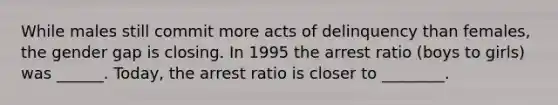 While males still commit more acts of delinquency than females, the gender gap is closing. In 1995 the arrest ratio (boys to girls) was ______. Today, the arrest ratio is closer to ________.