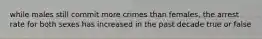 while males still commit more crimes than females, the arrest rate for both sexes has increased in the past decade true or false