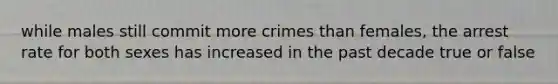 while males still commit more crimes than females, the arrest rate for both sexes has increased in the past decade true or false