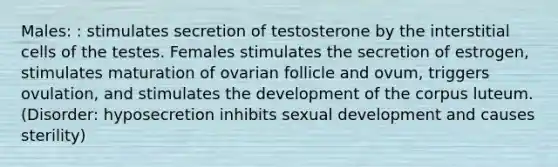 Males: : stimulates secretion of testosterone by the interstitial cells of the testes. Females stimulates the secretion of estrogen, stimulates maturation of ovarian follicle and ovum, triggers ovulation, and stimulates the development of the corpus luteum. (Disorder: hyposecretion inhibits sexual development and causes sterility)