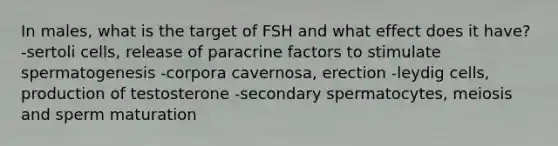 In males, what is the target of FSH and what effect does it have? -sertoli cells, release of paracrine factors to stimulate spermatogenesis -corpora cavernosa, erection -leydig cells, production of testosterone -secondary spermatocytes, meiosis and sperm maturation