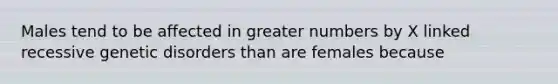 Males tend to be affected in greater numbers by X linked recessive genetic disorders than are females because